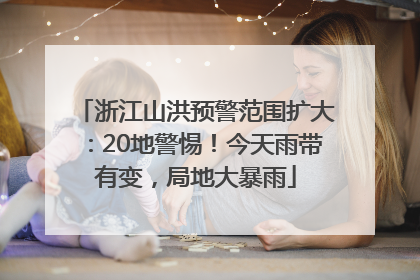 浙江山洪预警范围扩大：20地警惕！今天雨带有变，局地大暴雨