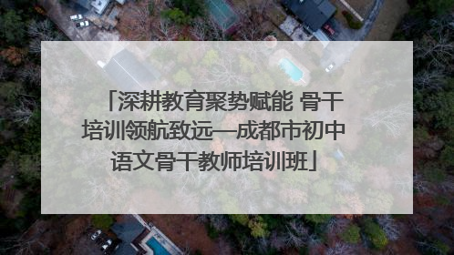 深耕教育聚势赋能 骨干培训领航致远—成都市初中语文骨干教师培训班