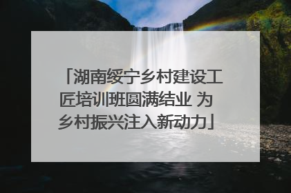 湖南绥宁乡村建设工匠培训班圆满结业 为乡村振兴注入新动力