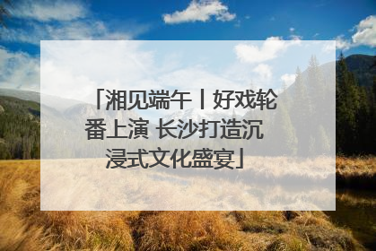 湘见端午丨好戏轮番上演 长沙打造沉浸式文化盛宴