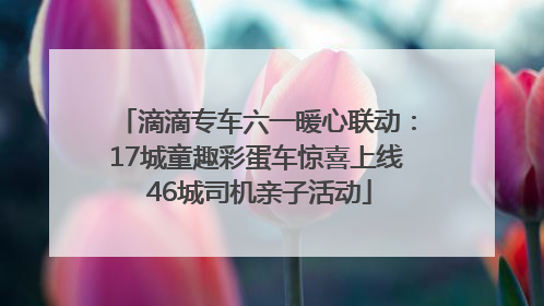 滴滴专车六一暖心联动：17城童趣彩蛋车惊喜上线 46城司机亲子活动