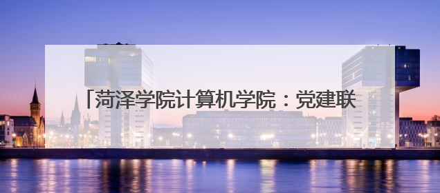 菏泽学院计算机学院：党建联建聚合力 赋能提质结硕果