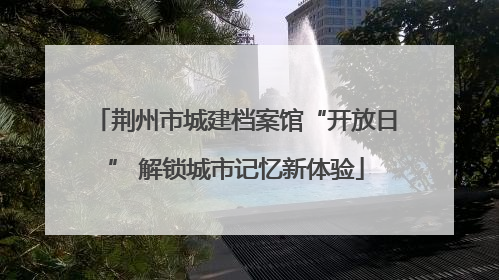 荆州市城建档案馆“开放日” 解锁城市记忆新体验