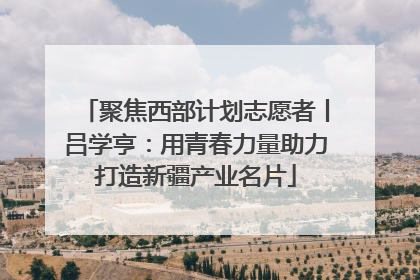 聚焦西部计划志愿者丨吕学亨：用青春力量助力打造新疆产业名片