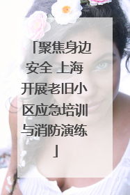 聚焦身边安全 上海开展老旧小区应急培训与消防演练