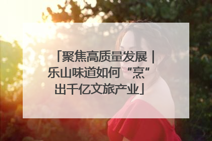 聚焦高质量发展｜乐山味道如何“烹”出千亿文旅产业