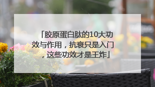 胶原蛋白肽的10大功效与作用，抗衰只是入门，这些功效才是王炸