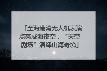 至海港湾无人机表演点亮威海夜空，“天空剧场”演绎山海奇境