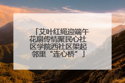 艾叶红绳迎端午花扇传情聚民心社区学院西社区架起邻里“连心桥”