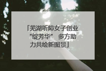 芜湖听障女子创业“绽芳华” 多方助力共绘新图景