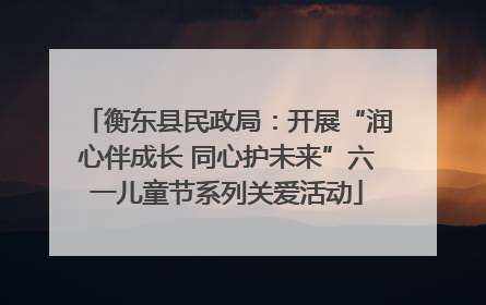 衡东县民政局：开展“润心伴成长 同心护未来”六一儿童节系列关爱活动