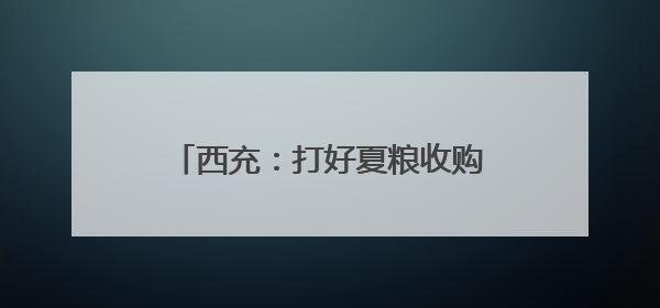 西充：打好夏粮收购“组合拳” 筑牢粮食安全“压舱石”