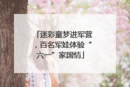 迷彩童梦进军营，百名军娃体验“六一”家国情