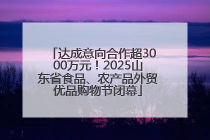 达成意向合作超3000万元！2025山东省食品、农产品外贸优品购物节闭幕