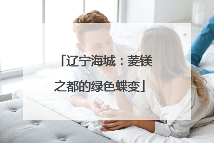 辽宁海城：菱镁之都的绿色蝶变