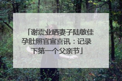 谢震业晒妻子陆敏佳孕肚照官宣喜讯：记录下第一个父亲节