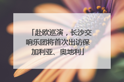 赴欧巡演，长沙交响乐团将首次出访保加利亚、奥地利