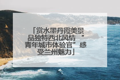 赏水墨丹霞美景 品独特西北风情 “青年城市体验官”感受兰州魅力