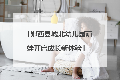 郧西县城北幼儿园萌娃开启成长新体验
