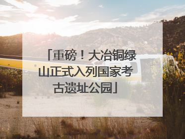 重磅！大冶铜绿山正式入列国家考古遗址公园