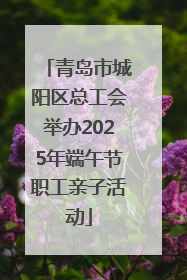青岛市城阳区总工会举办2025年端午节职工亲子活动