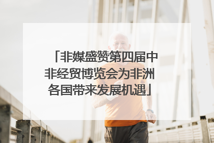 非媒盛赞第四届中非经贸博览会为非洲各国带来发展机遇