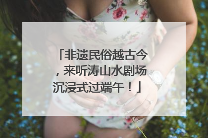 非遗民俗越古今，来听涛山水剧场沉浸式过端午！
