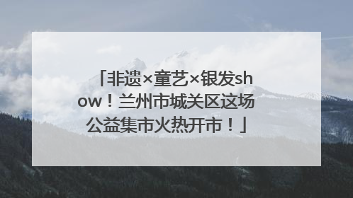 非遗×童艺×银发show！兰州市城关区这场公益集市火热开市！