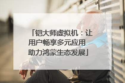 铠大师虚拟机：让用户畅享多元应用 助力鸿蒙生态发展