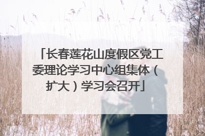 长春莲花山度假区党工委理论学习中心组集体（扩大）学习会召开