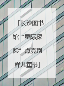 长沙图书馆“星际探险”点亮别样儿童节