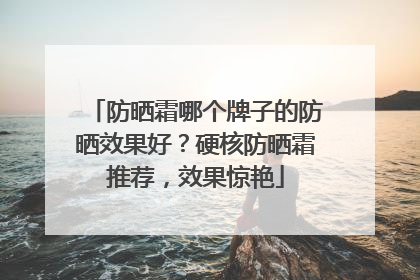 防晒霜哪个牌子的防晒效果好？硬核防晒霜推荐，效果惊艳
