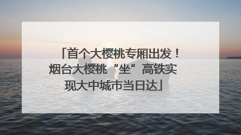 首个大樱桃专厢出发！烟台大樱桃“坐”高铁实现大中城市当日达