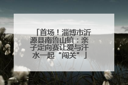 首场！淄博市沂源县南鲁山镇：亲子定向赛让爱与汗水一起“闯关”