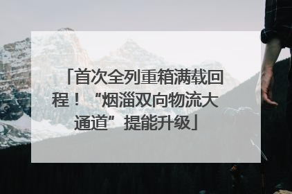 首次全列重箱满载回程！“烟淄双向物流大通道”提能升级