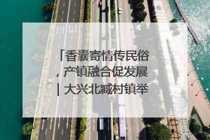香囊寄情传民俗，产镇融合促发展｜大兴北臧村镇举办端午主题活动