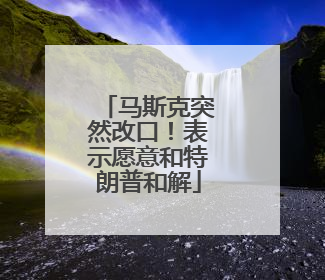 马斯克突然改口！表示愿意和特朗普和解