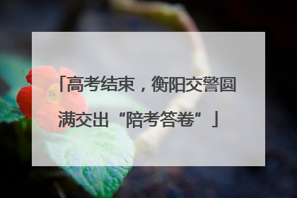高考结束，衡阳交警圆满交出“陪考答卷”