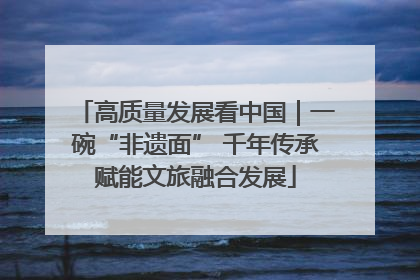 高质量发展看中国｜一碗“非遗面” 千年传承赋能文旅融合发展