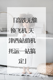 高铁无缝换飞机 天津西站值机托运一站搞定