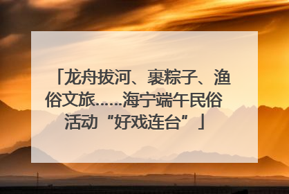 龙舟拔河、裹粽子、渔俗文旅……海宁端午民俗活动“好戏连台”