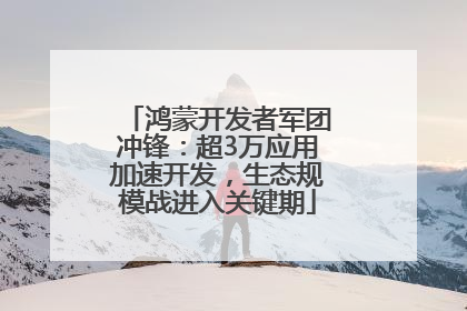 鸿蒙开发者军团冲锋：超3万应用加速开发，生态规模战进入关键期