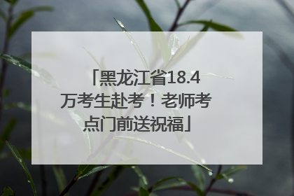 黑龙江省18.4万考生赴考！老师考点门前送祝福