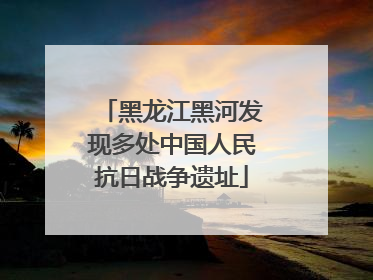 黑龙江黑河发现多处中国人民抗日战争遗址