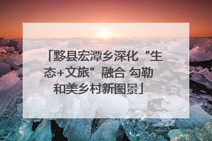 黟县宏潭乡深化“生态+文旅”融合 勾勒和美乡村新图景