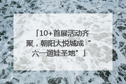 10+首展活动齐聚，朝阳大悦城成“六一遛娃圣地”