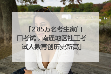 2.85万名考生家门口考试，南通地区社工考试人数再创历史新高