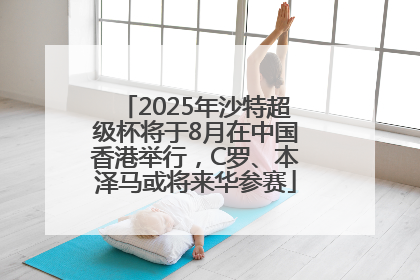2025年沙特超级杯将于8月在中国香港举行，C罗、本泽马或将来华参赛