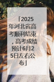 2025年河北省高考顺利结束，高考成绩预计6月25日左右公布