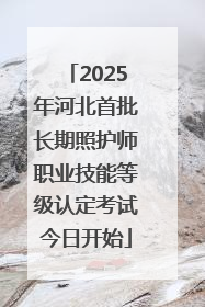 2025年河北首批长期照护师职业技能等级认定考试今日开始